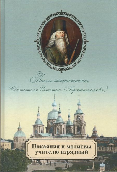 Покаяния и молитвы учителю изрядный. Полное жизнеописание святителя Игнатия (Брянчанинова) (Церковно-историческое общество Москва)